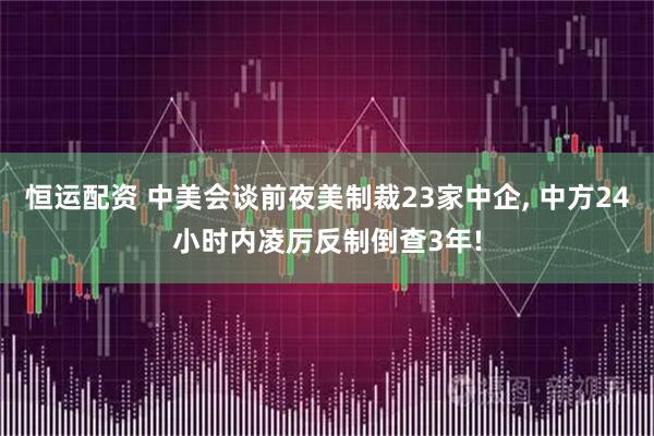 恒运配资 中美会谈前夜美制裁23家中企, 中方24小时内凌厉反制倒查3年!