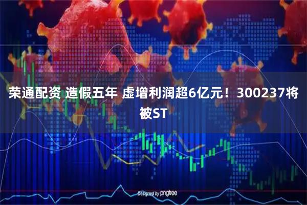 荣通配资 造假五年 虚增利润超6亿元！300237将被ST