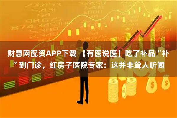 财慧网配资APP下载 【有医说医】吃了补品“补”到门诊，红房子医院专家：这并非耸人听闻