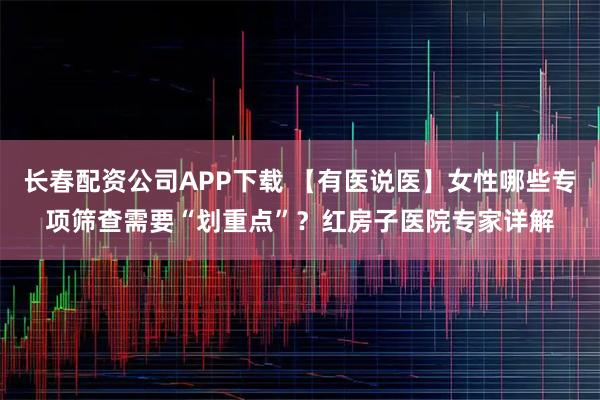 长春配资公司APP下载 【有医说医】女性哪些专项筛查需要“划重点”？红房子医院专家详解