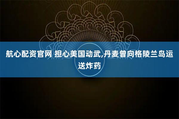 航心配资官网 担心美国动武,丹麦曾向格陵兰岛运送炸药