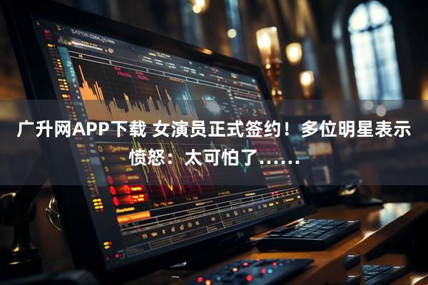 广升网APP下载 女演员正式签约！多位明星表示愤怒：太可怕了……