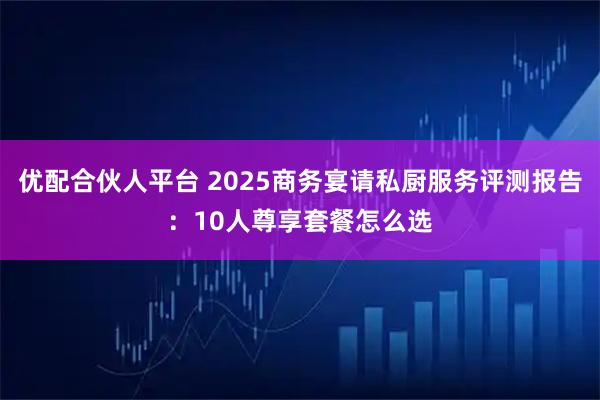 优配合伙人平台 2025商务宴请私厨服务评测报告：10人尊享套餐怎么选