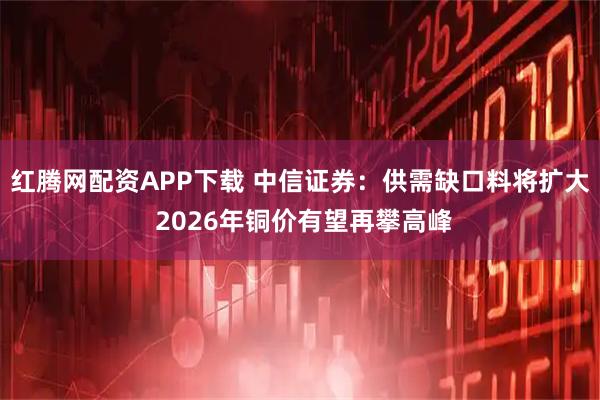 红腾网配资APP下载 中信证券：供需缺口料将扩大 2026年铜价有望再攀高峰