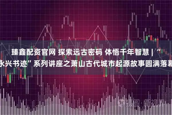 臻鑫配资官网 探索远古密码 体悟千年智慧 | “永兴书迹”系列讲座之萧山古代城市起源故事圆满落幕