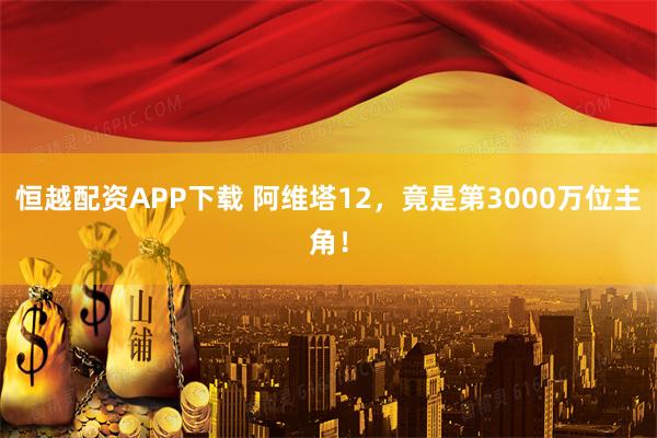 恒越配资APP下载 阿维塔12，竟是第3000万位主角！
