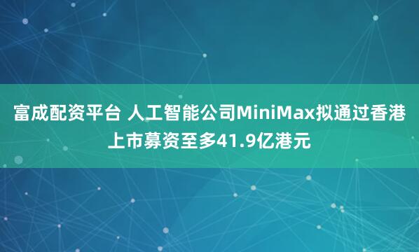 富成配资平台 人工智能公司MiniMax拟通过香港上市募资至多41.9亿港元