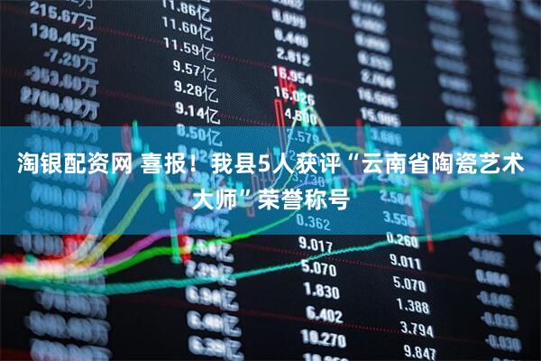 淘银配资网 喜报！我县5人获评“云南省陶瓷艺术大师”荣誉称号