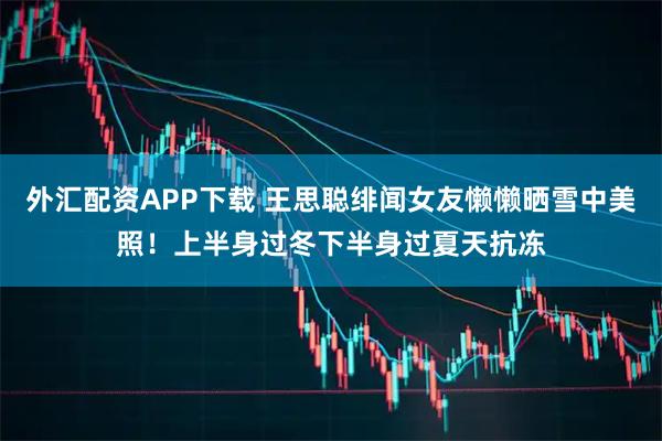 外汇配资APP下载 王思聪绯闻女友懒懒晒雪中美照！上半身过冬下半身过夏天抗冻