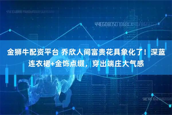 金狮牛配资平台 乔欣人间富贵花具象化了！深蓝连衣裙+金饰点缀，穿出端庄大气感