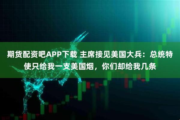 期货配资吧APP下载 主席接见美国大兵：总统特使只给我一支美国烟，你们却给我几条