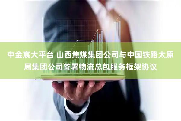 中金宸大平台 山西焦煤集团公司与中国铁路太原局集团公司签署物流总包服务框架协议