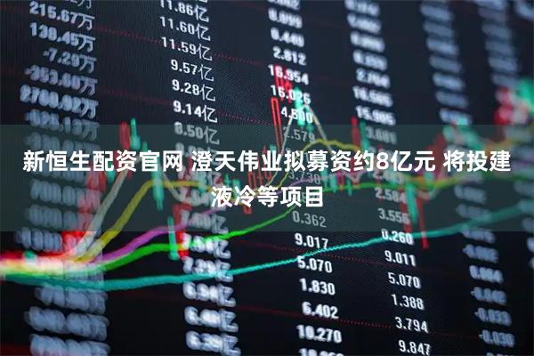 新恒生配资官网 澄天伟业拟募资约8亿元 将投建液冷等项目