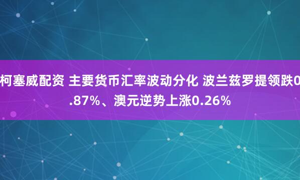 柯塞威配资 主要货币汇率波动分化 波兰兹罗提领跌0.87%、澳元逆势上涨0.26%