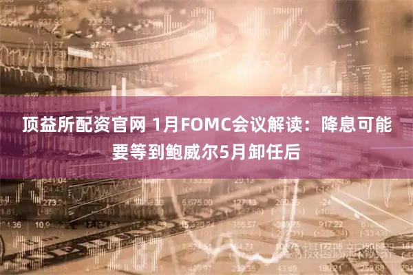 顶益所配资官网 1月FOMC会议解读：降息可能要等到鲍威尔5月卸任后