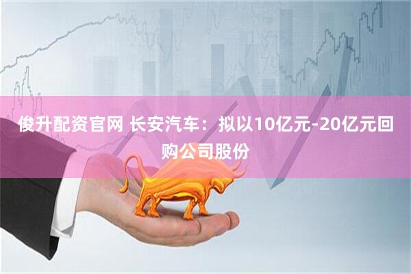 俊升配资官网 长安汽车：拟以10亿元-20亿元回购公司股份