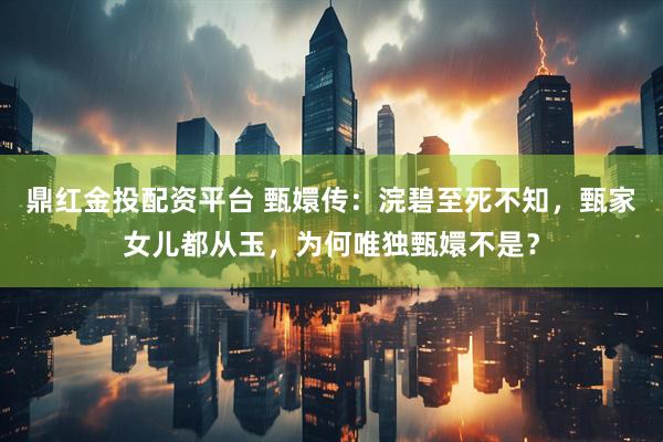 鼎红金投配资平台 甄嬛传：浣碧至死不知，甄家女儿都从玉，为何唯独甄嬛不是？